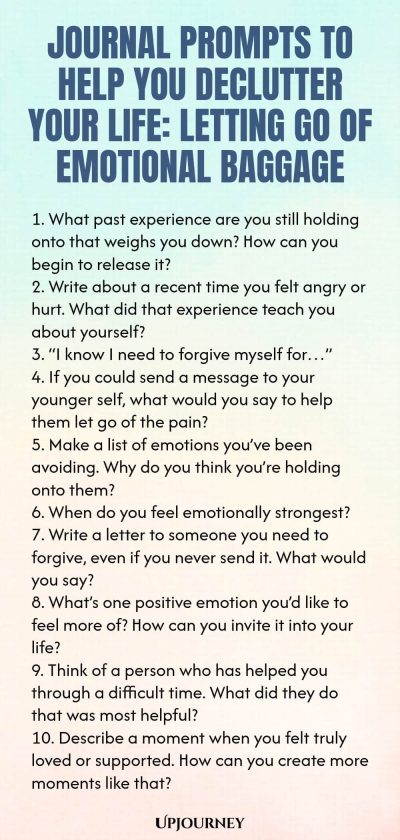 Journal Prompts to Help You Declutter Your Life: Letting Go of Emotional Baggage 1. What past experience are you still holding onto that weighs you down? How can you begin to release it? 2. Write about a recent time you felt angry or hurt. What did that experience teach you about yourself? 3. “I know I need to forgive myself for…” 4. If you could send a message to your younger self, what would you say to help them let go of the pain? 5. Make a list of emotions you’ve been avoidi...