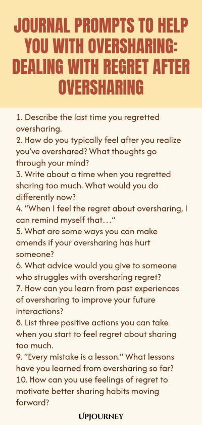 Journal Prompts to Help You with Oversharing: Dealing with Regret After Oversharing 1. Describe the last time you regretted oversharing. 2. How do you typically feel after you realize youโve overshared? What thoughts go through your mind? 3. Write about a time when you regretted sharing too much. What would you do differently now? 4. โWhen I feel the regret about oversharing, I can remind myself thatโฆโ 5. What are some ways you can make amends if your oversharing has hurt someon...