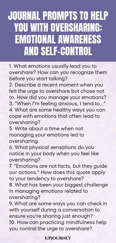 Journal Prompts to Help You with Oversharing: Emotional Awareness and Self-Control 1. What emotions usually lead you to overshare? How can you recognize them before you start talking? 2. Describe a recent moment when you felt the urge to overshare but chose not to. How did you manage your emotions? 3. โWhen Iโm feeling anxious, I tend toโฆโ 4. What are some healthy ways you can cope with emotions that often lead to oversharing? 5. Write about a time when not managing your emotion...