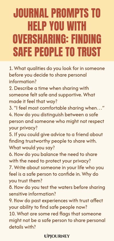 Journal Prompts to Help You with Oversharing: Finding Safe People to Trust 1. What qualities do you look for in someone before you decide to share personal information? 2. Describe a time when sharing with someone felt safe and supportive. What made it feel that way? 3. โI feel most comfortable sharing whenโฆโ 4. How do you distinguish between a safe person and someone who might not respect your privacy? 5. If you could give advice to a friend about finding trustworthy people to ...