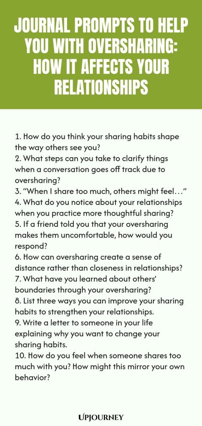 Journal Prompts to Help You with Oversharing: How It Affects Your Relationships 1. How do you think your sharing habits shape the way others see you? 2. What steps can you take to clarify things when a conversation goes off track due to oversharing? 3. โWhen I share too much, others might feelโฆโ 4. What do you notice about your relationships when you practice more thoughtful sharing? 5. If a friend told you that your oversharing makes them uncomfortable, how would you respond? ...