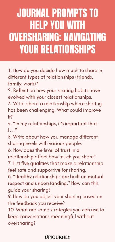 Journal Prompts to Help You with Oversharing: Navigating Your Relationships 1. How do you decide how much to share in different types of relationships (friends, family, work)? 2. Reflect on how your sharing habits have evolved with your closest relationships. 3. Write about a relationship where sharing has been challenging. What could improve it? 4. โIn my relationships, itโs important that Iโฆโ 5. Write about how you manage different sharing levels with various people. 6. How d...