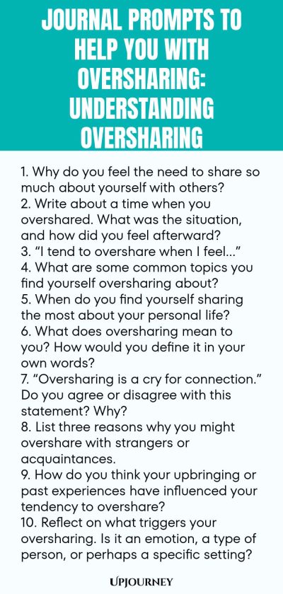 Journal Prompts to Help You with Oversharing: Understanding Oversharing 1. Why do you feel the need to share so much about yourself with others? 2. Write about a time when you overshared. What was the situation, and how did you feel afterward? 3. โI tend to overshare when I feelโฆโ 4. What are some common topics you find yourself oversharing about? 5. When do you find yourself sharing the most about your personal life? 6. What does oversharing mean to you? How would you define i...