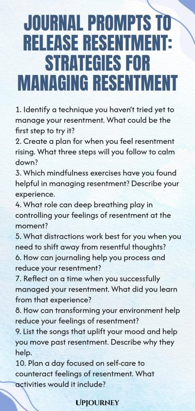 Journal Prompts to Release Resentment: Strategies for Managing Resentment 1. Identify a technique you haven’t tried yet to manage your resentment. What could be the first step to try it? 2. Create a plan for when you feel resentment rising. What three steps will you follow to calm down? 3. Which mindfulness exercises have you found helpful in managing resentment? Describe your experience. 4. What role can deep breathing play in controlling your feelings of resentment at the momen...