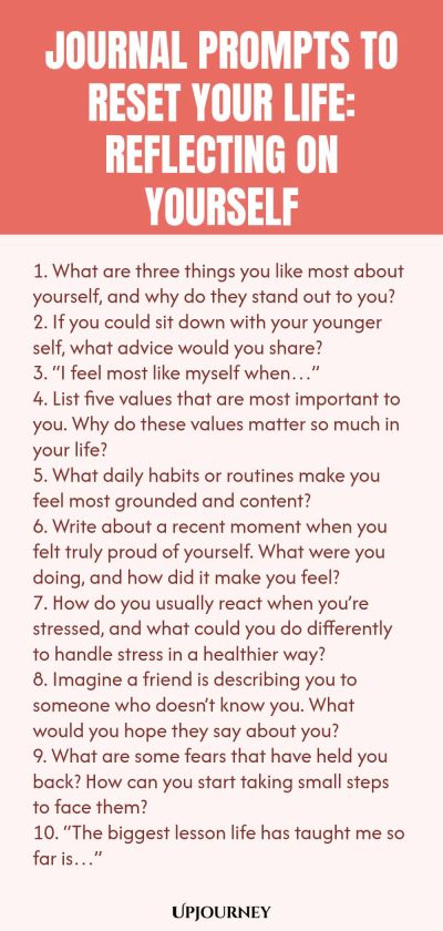 100 Journal Prompts to Reset Your Life: Reflecting on Yourself 1. What are three things you like most about yourself, and why do they stand out to you? 2. If you could sit down with your younger self, what advice would you share? 3. “I feel most like myself when…” 4. List five values that are most important to you. Why do these values matter so much in your life? 5. What daily habits or routines make you feel most grounded and content? 6. Write about a recent moment when you fe...