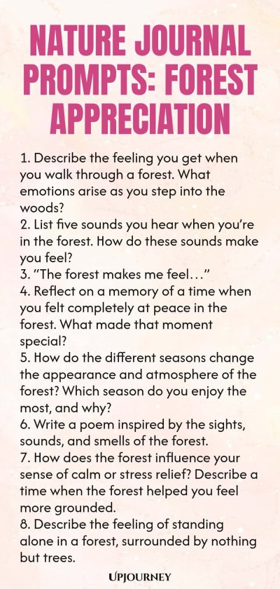 Nature Journal Prompts: Forest Appreciation 1. Describe the feeling you get when you walk through a forest. What emotions arise as you step into the woods? 2. List five sounds you hear when youโre in the forest. How do these sounds make you feel? 3. โThe forest makes me feelโฆโ 4. Reflect on a memory of a time when you felt completely at peace in the forest. What made that moment special? 5. How do the different seasons change the appearance and atmosphere of the forest? Which se...