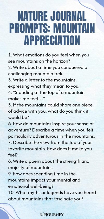 Nature Journal Prompts: Mountain Appreciation 1. What emotions do you feel when you see mountains on the horizon? 2. Write about a time you conquered a challenging mountain trek. 3. Write a letter to the mountains, expressing what they mean to you. 4. โStanding at the top of a mountain makes me feelโฆโ 5. If the mountains could share one piece of advice with you, what do you think it would be? 6. How do mountains inspire your sense of adventure? Describe a time when you felt par...