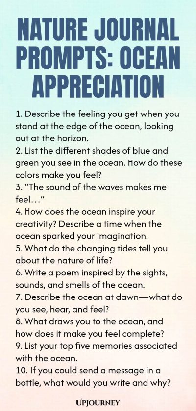 Nature Journal Prompts: Ocean Appreciation 1. Describe the feeling you get when you stand at the edge of the ocean, looking out at the horizon. 2. List the different shades of blue and green you see in the ocean. How do these colors make you feel? 3. โThe sound of the waves makes me feelโฆโ 4. How does the ocean inspire your creativity? Describe a time when the ocean sparked your imagination. 5. What do the changing tides tell you about the nature of life? 6. Write a poem inspir...