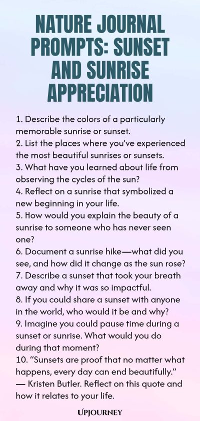 Nature Journal Prompts: Sunset and Sunrise Appreciation 1. Describe the colors of a particularly memorable sunrise or sunset. 2. List the places where youโve experienced the most beautiful sunrises or sunsets. 3. What have you learned about life from observing the cycles of the sun? 4. Reflect on a sunrise that symbolized a new beginning in your life. 5. How would you explain the beauty of a sunrise to someone who has never seen one? 6. Document a sunrise hikeโwhat did you see,...