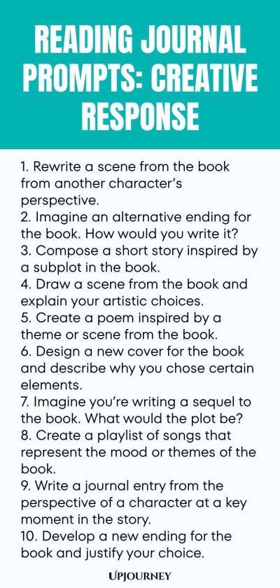Reading Journal Prompts: Creative Response 1. Rewrite a scene from the book from another characterโs perspective. 2. Imagine an alternative ending for the book. How would you write it? 3. Compose a short story inspired by a subplot in the book. 4. Draw a scene from the book and explain your artistic choices. 5. Create a poem inspired by a theme or scene from the book. 6. Design a new cover for the book and describe why you chose certain elements. 7. Imagine youโre writing a se...