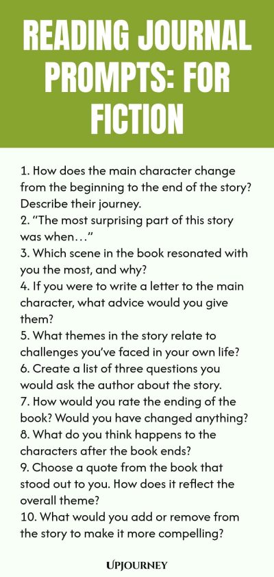 Reading Journal Prompts: For Fiction 1. How does the main character change from the beginning to the end of the story? Describe their journey. 2. โThe most surprising part of this story was whenโฆโ 3. Which scene in the book resonated with you the most, and why? 4. If you were to write a letter to the main character, what advice would you give them? 5. What themes in the story relate to challenges youโve faced in your own life? 6. Create a list of three questions you would ask t...