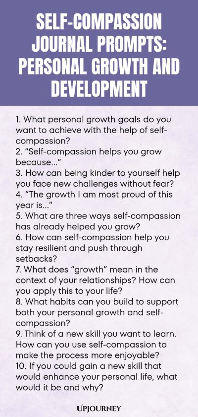 Self-Compassion Journal Prompts: Personal Growth and Development 1. What personal growth goals do you want to achieve with the help of self-compassion? 2. “Self-compassion helps you grow because…” 3. How can being kinder to yourself help you face new challenges without fear? 4. “The growth I am most proud of this year is…” 5. What are three ways self-compassion has already helped you grow? 6. How can self-compassion help you stay resilient and push through setbacks? 7. What ...