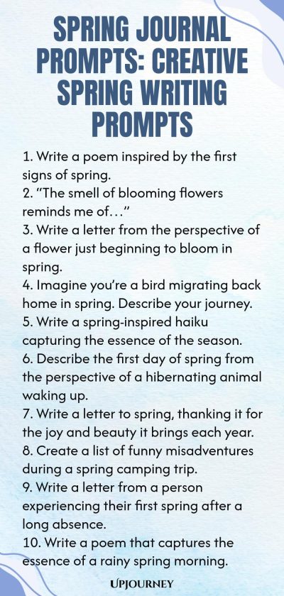 Spring Journal Prompts: Creative Spring Writing Prompts 1. Write a poem inspired by the first signs of spring. 2. “The smell of blooming flowers reminds me of…” 3. Write a letter from the perspective of a flower just beginning to bloom in spring. 4. Imagine you’re a bird migrating back home in spring. Describe your journey. 5. Write a spring-inspired haiku capturing the essence of the season. 6. Describe the first day of spring from the perspective of a hibernating animal wakin...