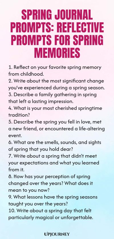 Spring Journal Prompts: Reflective Prompts for Spring Memories 1. Reflect on your favorite spring memory from childhood. 2. Write about the most significant change you’ve experienced during a spring season. 3. Describe a family gathering in spring that left a lasting impression. 4. What is your most cherished springtime tradition? 5. Describe the spring you fell in love, met a new friend, or encountered a life-altering event. 6. What are the smells, sounds, and sights of spri...