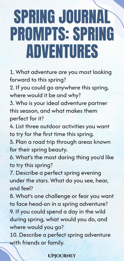 Spring Journal Prompts: Spring Adventures 1. What adventure are you most looking forward to this spring? 2. If you could go anywhere this spring, where would it be and why? 3. Who is your ideal adventure partner this season, and what makes them perfect for it? 4. List three outdoor activities you want to try for the first time this spring. 5. Plan a road trip through areas known for their spring beauty. 6. What’s the most daring thing you’d like to try this spring? 7. Describe...