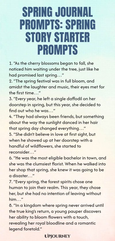 Spring Journal Prompts: Spring Story Starter Prompts 1. “As the cherry blossoms began to fall, she noticed him waiting under the tree, just like he had promised last spring…” 2. “The spring festival was in full bloom, and amidst the laughter and music, their eyes met for the first time…” 3. “Every year, he left a single daffodil on her doorstep in spring, but this year, she decided to find out who he was…” 4. “They had always been friends, but something about the way the sunlight...