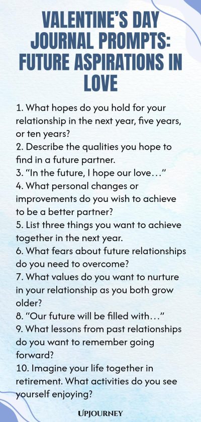 140 Valentineโs Day Journal Prompts: Future Aspirations in Love 1. What hopes do you hold for your relationship in the next year, five years, or ten years? 2. Describe the qualities you hope to find in a future partner. 3. โIn the future, I hope our loveโฆโ 4. What personal changes or improvements do you wish to achieve to be a better partner? 5. List three things you want to achieve together in the next year. 6. What fears about future relationships do you need to overcome? 7....