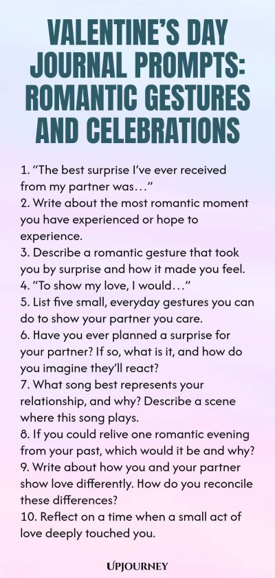 140 Valentineโs Day Journal Prompts: Romantic Gestures and Celebrations 1. โThe best surprise Iโve ever received from my partner wasโฆโ 2. Write about the most romantic moment you have experienced or hope to experience. 3. Describe a romantic gesture that took you by surprise and how it made you feel. 4. โTo show my love, I wouldโฆโ 5. List five small, everyday gestures you can do to show your partner you care. 6. Have you ever planned a surprise for your partner? If so, what is ...