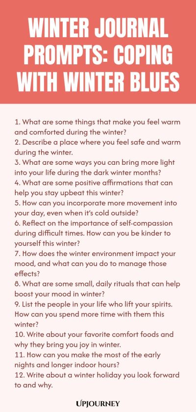 Winter Journal Prompts: Coping with Winter Blues 1. What are some things that make you feel warm and comforted during the winter? 2. Describe a place where you feel safe and warm during the winter. 3. What are some ways you can bring more light into your life during the dark winter months? 4. What are some positive affirmations that can help you stay upbeat this winter? 5. How can you incorporate more movement into your day, even when itโs cold outside? 6. Reflect on the import...